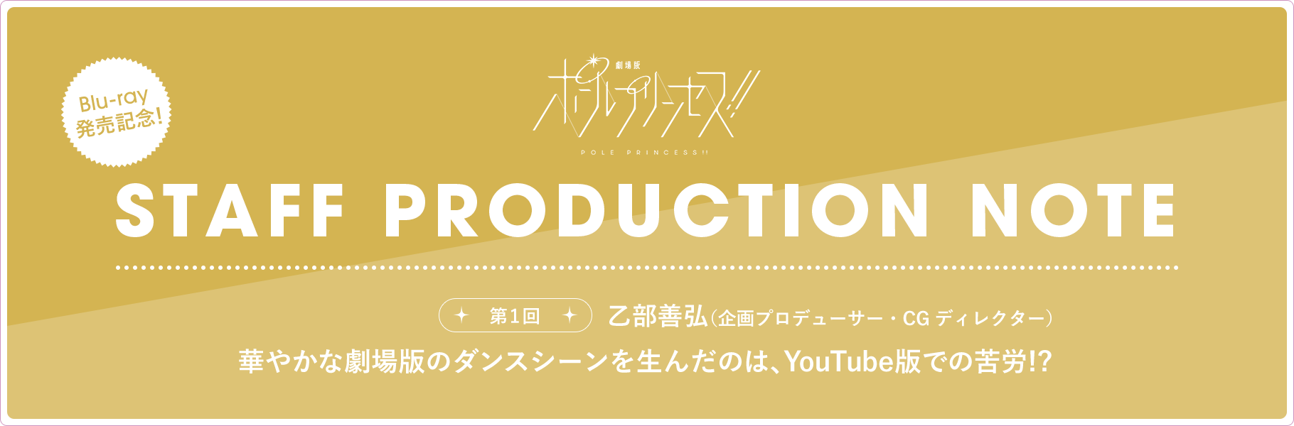 STAFF PRODUCTION NOTE 第1回 乙部善弘（企画プロデューサー・CGディレクター）華やかな劇場版のダンスシーンを生んだのは、YouTube版での苦労!?