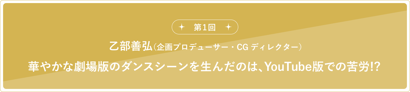 第1回 乙部善弘（企画プロデューサー・CGディレクター）華やかな劇場版のダンスシーンを生んだのは、YouTube版での苦労!?