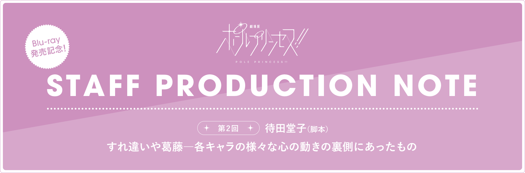 STAFF PRODUCTION NOTE 第2回 待田堂子（脚本）すれ違いや葛藤―各キャラの様々な心の動きの裏側にあったもの