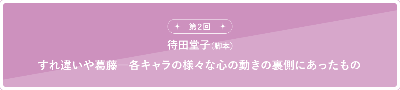 第2回 待田堂子（脚本）すれ違いや葛藤―各キャラの様々な心の動きの裏側にあったもの