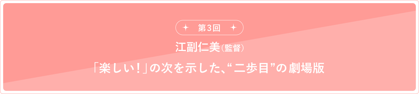 第3回 江副仁美（監督）「楽しい！」の次を示した、“二歩目”の劇場版